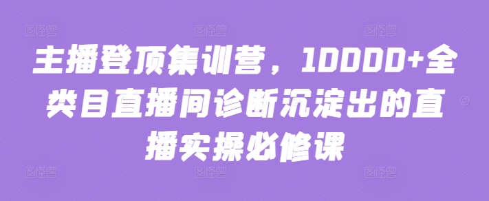 主播登顶集训营，10000+全类目直播间诊断沉淀出的直播实操必修课-小白项目网