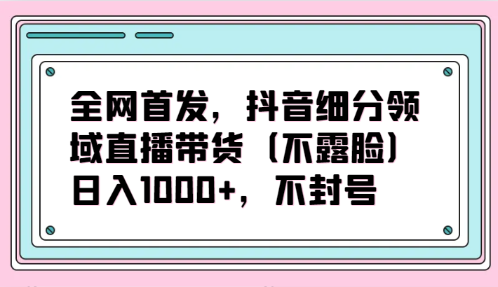 全网首发，抖音细分领域直播带货（不露脸）项目，日入1000+，不封号-小白项目网