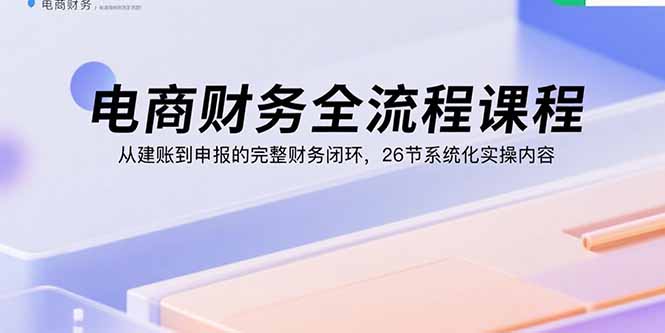 电商财务全流程课程：从建账到申报的完整财务闭环，26节系统化实操内容-小白项目网