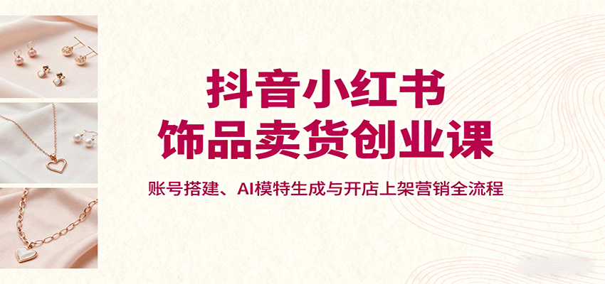抖音小红书饰品卖货创业课，账号搭建、AI模特生成与开店上架营销全流程-小白项目网