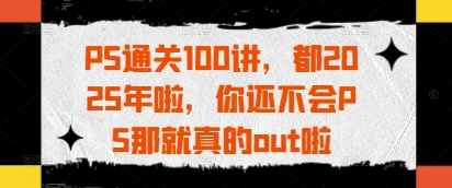 PS通关100讲，都2025年啦，你还不会PS那就真的out啦-小白项目网